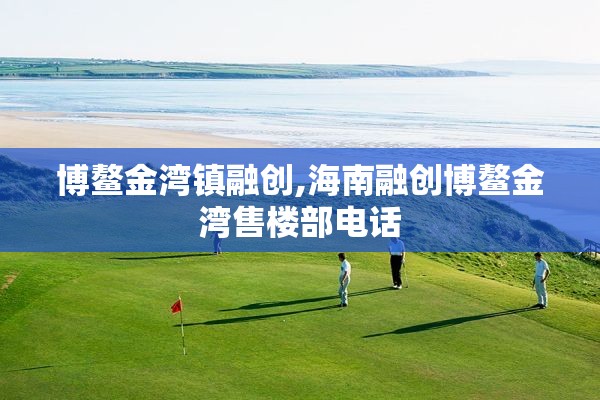 博鳌金湾镇融创,海南融创博鳌金湾售楼部电话