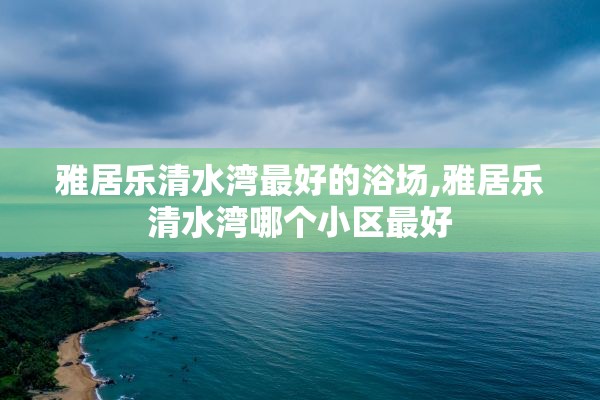 雅居乐清水湾最好的浴场,雅居乐清水湾哪个小区最好