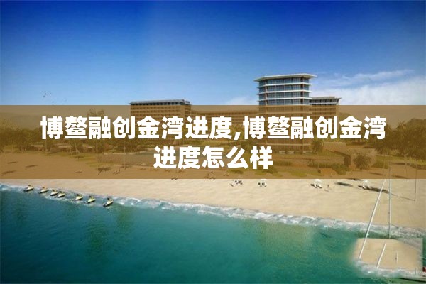 博鳌融创金湾进度,博鳌融创金湾进度怎么样