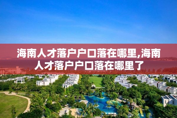 海南人才落户户口落在哪里,海南人才落户户口落在哪里了