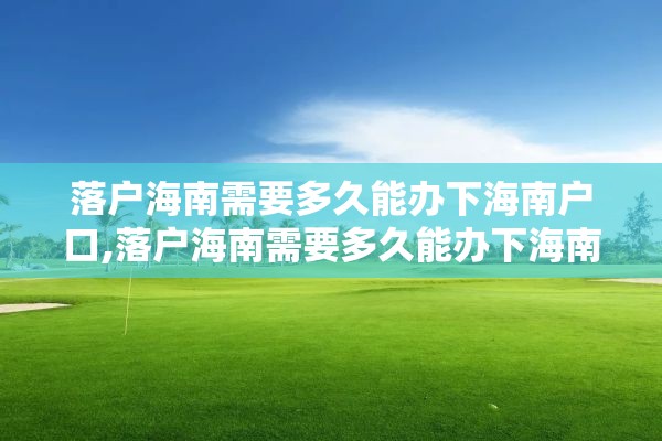 落户海南需要多久能办下海南户口,落户海南需要多久能办下海南户口手续