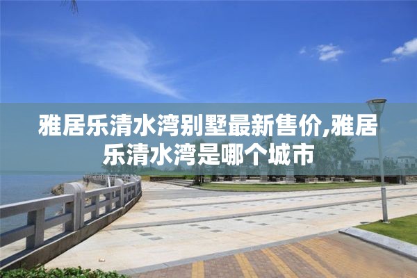 雅居乐清水湾别墅最新售价,雅居乐清水湾是哪个城市