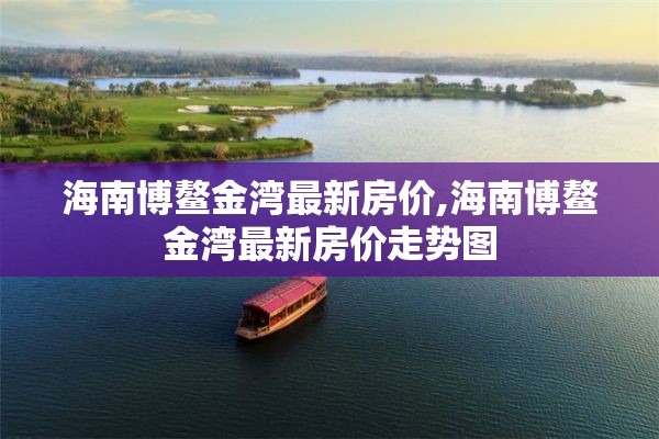 海南博鳌金湾最新房价,海南博鳌金湾最新房价走势图