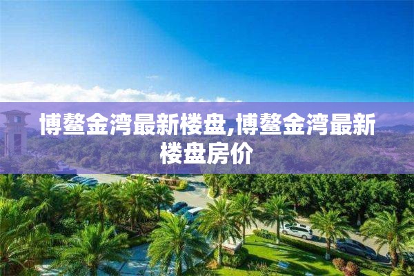 博鳌金湾最新楼盘,博鳌金湾最新楼盘房价