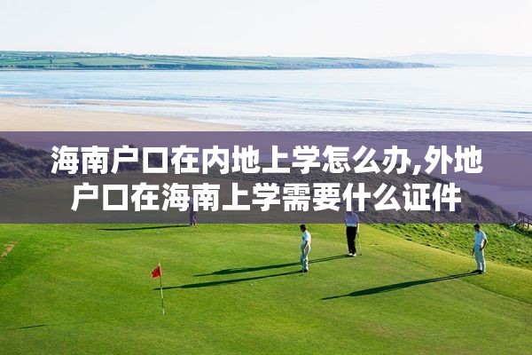 海南户口在内地上学怎么办,外地户口在海南上学需要什么证件