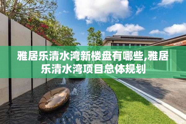 雅居乐清水湾新楼盘有哪些,雅居乐清水湾项目总体规划