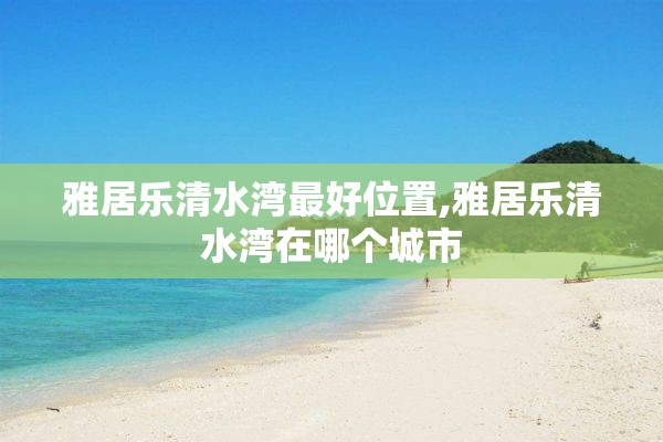 雅居乐清水湾最好位置,雅居乐清水湾在哪个城市