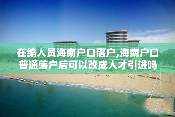 在编人员海南户口落户,海南户口普通落户后可以改成人才引进吗