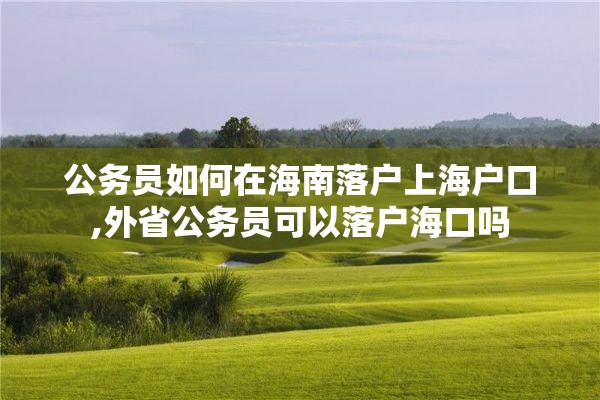 公务员如何在海南落户上海户口,外省公务员可以落户海口吗