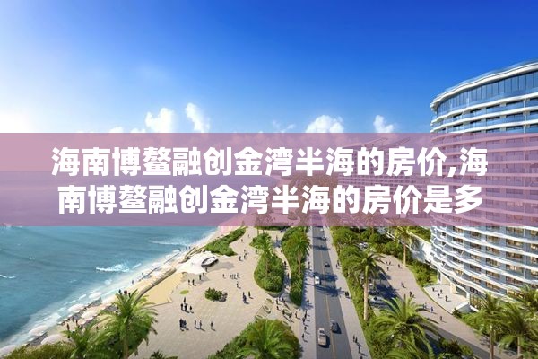 海南博鳌融创金湾半海的房价,海南博鳌融创金湾半海的房价是多少