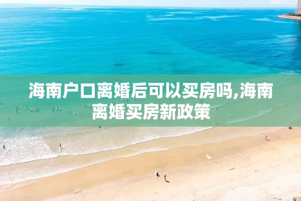 海南户口离婚后可以买房吗,海南离婚买房新政策