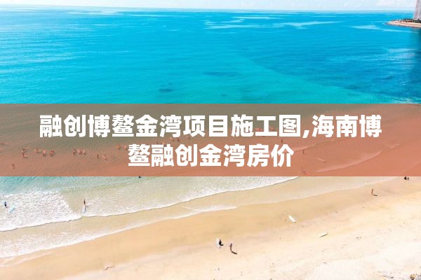 融创博鳌金湾项目施工图,海南博鳌融创金湾房价