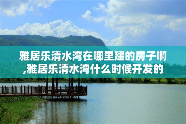 雅居乐清水湾在哪里建的房子啊,雅居乐清水湾什么时候开发的