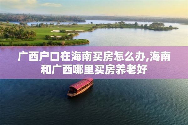 广西户口在海南买房怎么办,海南和广西哪里买房养老好