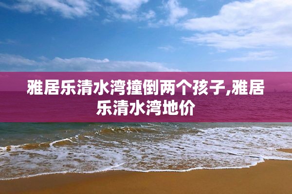 雅居乐清水湾撞倒两个孩子,雅居乐清水湾地价