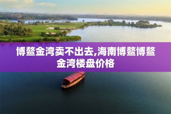 博鳌金湾卖不出去,海南博鳌博鳌金湾楼盘价格