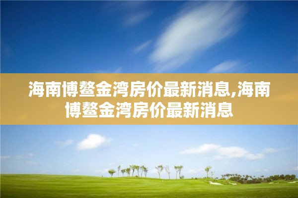 海南博鳌金湾房价最新消息,海南博鳌金湾房价最新消息