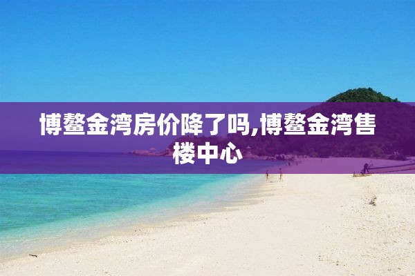 博鳌金湾房价降了吗,博鳌金湾售楼中心