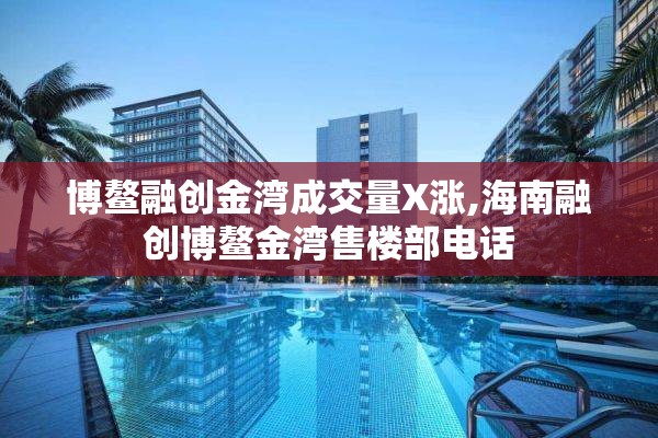 博鳌融创金湾成交量X涨,海南融创博鳌金湾售楼部电话