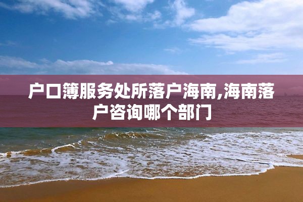 户口簿服务处所落户海南,海南落户咨询哪个部门