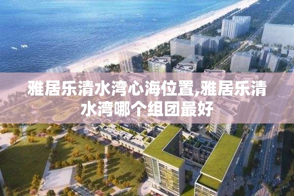 雅居乐清水湾心海位置,雅居乐清水湾哪个组团最好