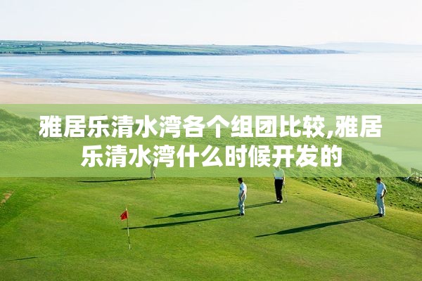 雅居乐清水湾各个组团比较,雅居乐清水湾什么时候开发的