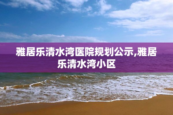 雅居乐清水湾医院规划公示,雅居乐清水湾小区