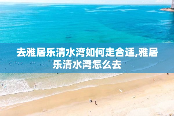 去雅居乐清水湾如何走合适,雅居乐清水湾怎么去