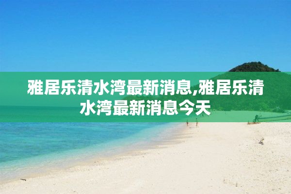 雅居乐清水湾最新消息,雅居乐清水湾最新消息今天