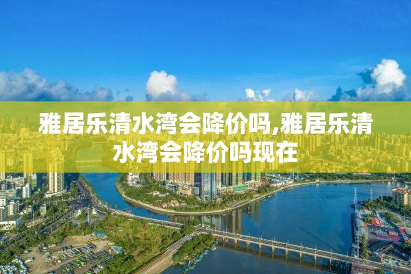 雅居乐清水湾会降价吗,雅居乐清水湾会降价吗现在