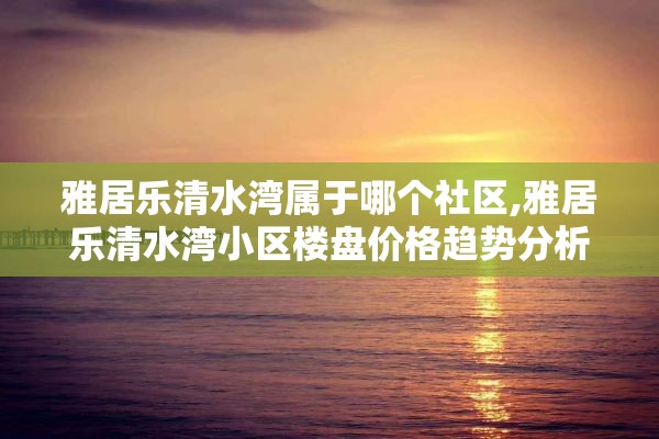 雅居乐清水湾属于哪个社区,雅居乐清水湾小区楼盘价格趋势分析