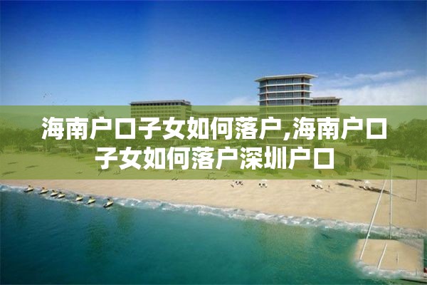 海南户口子女如何落户,海南户口子女如何落户深圳户口