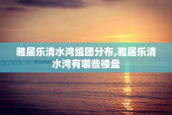 雅居乐清水湾组团分布,雅居乐清水湾有哪些楼盘