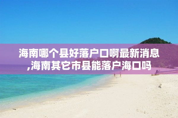 海南哪个县好落户口啊最新消息,海南其它市县能落户海口吗