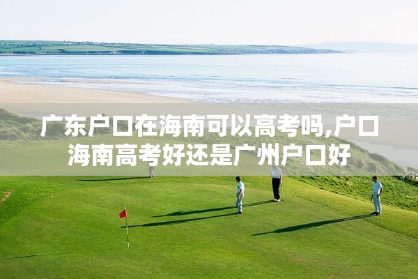 广东户口在海南可以高考吗,户口海南高考好还是广州户口好