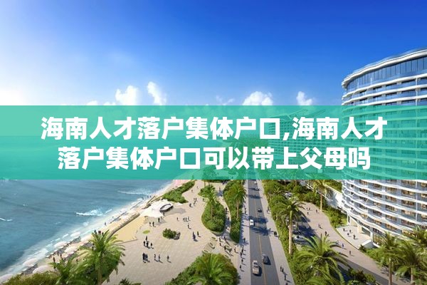 海南人才落户集体户口,海南人才落户集体户口可以带上父母吗