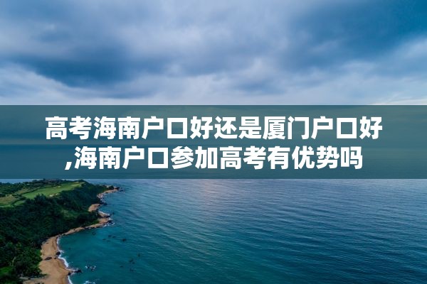 高考海南户口好还是厦门户口好,海南户口参加高考有优势吗