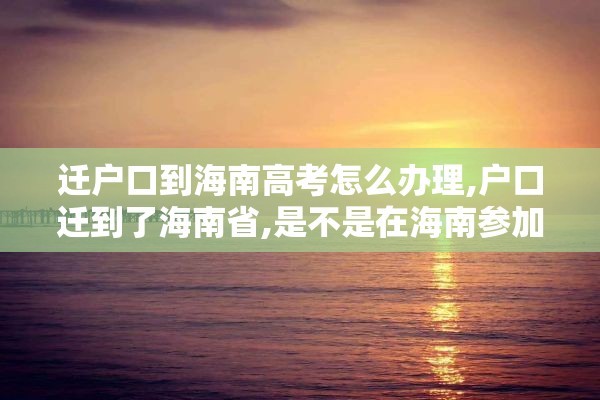 迁户口到海南高考怎么办理,户口迁到了海南省,是不是在海南参加高考