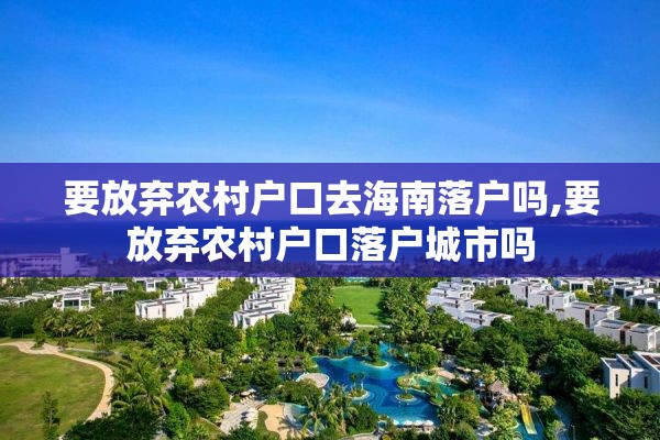 要放弃农村户口去海南落户吗,要放弃农村户口落户城市吗