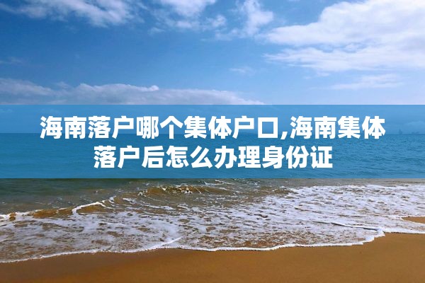 海南落户哪个集体户口,海南集体落户后怎么办理身份证