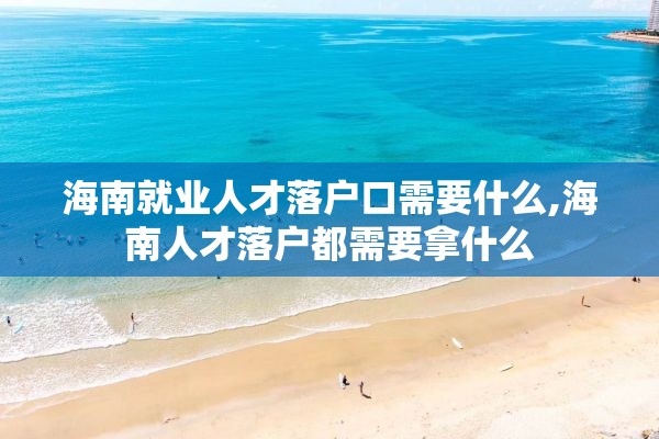 海南就业人才落户口需要什么,海南人才落户都需要拿什么