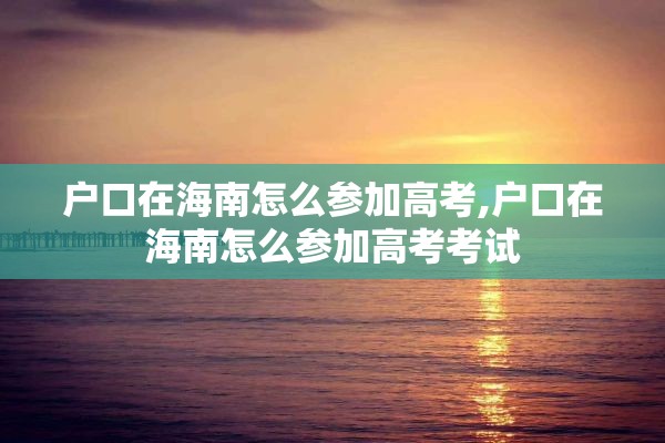 户口在海南怎么参加高考,户口在海南怎么参加高考考试