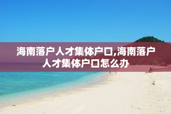 海南落户人才集体户口,海南落户人才集体户口怎么办