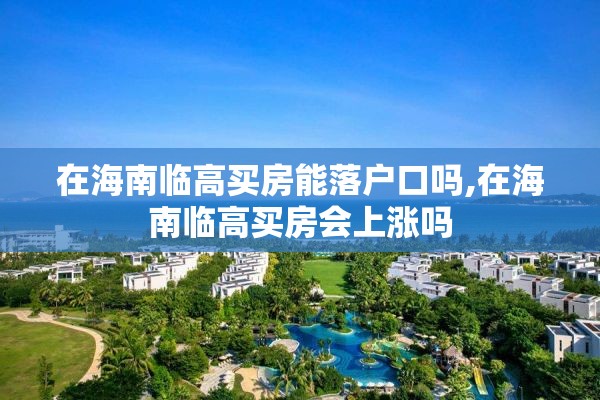 在海南临高买房能落户口吗,在海南临高买房会上涨吗