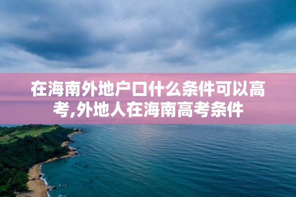 在海南外地户口什么条件可以高考,外地人在海南高考条件