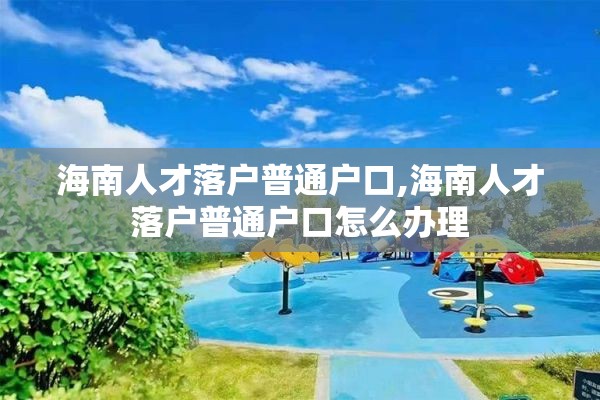 海南人才落户普通户口,海南人才落户普通户口怎么办理