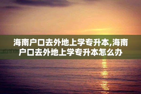 海南户口去外地上学专升本,海南户口去外地上学专升本怎么办