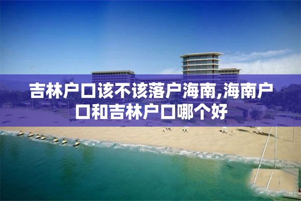 吉林户口该不该落户海南,海南户口和吉林户口哪个好