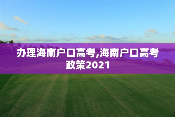 办理海南户口高考,海南户口高考政策2021