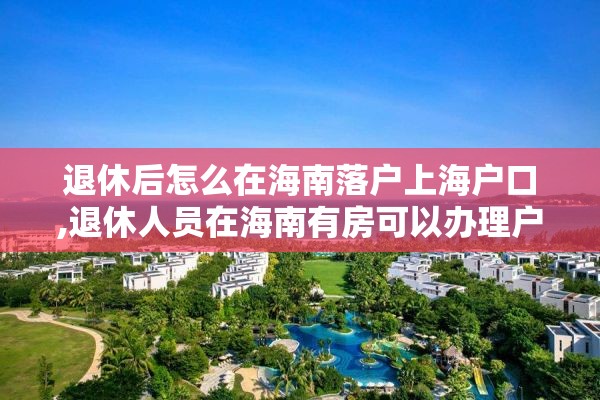 退休后怎么在海南落户上海户口,退休人员在海南有房可以办理户口迁移吗?